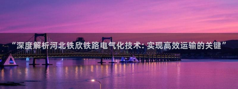 凯发平台轻7O777：“深度解析河北铁欣铁路电气化